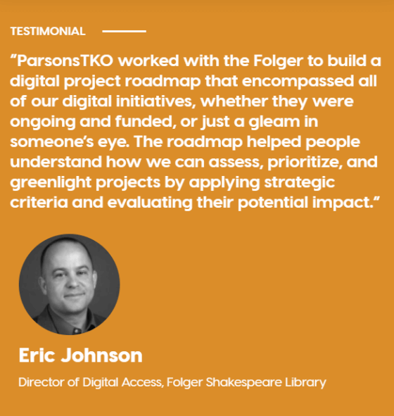 Image contains quote from Eric Johnson, Director of Digital Access, Folger Shakespeare Library. Quote reads: "ParsonsTKO worked with the Folger to build a digital project roadmap that encompassed all of our digital initiatives, whether they were ongoing and funded, or just a gleam in someone's eye. The roadmap helped people understand how we can access, prioritize, and greenlight projects by applying strategic criteria and evaluation their potential impact."