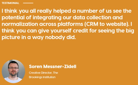 Image text is Quote from Soren Messner-Zidell, Creative director, The Brookings Institution. Quote reads: "I think you all really helped a umber of us see the potential of integrating our data collection and normalization across platforms (CRM to website). I think you can give yourself credit for seeing the big picture in a way nobody did."