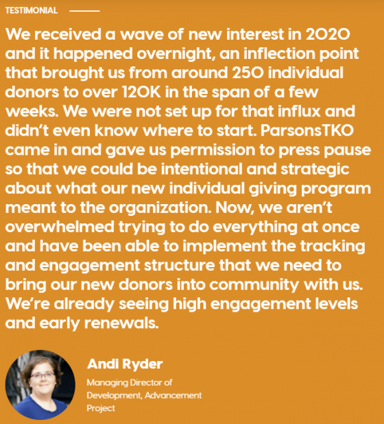 Image is snapshot of a written client quote from Andi Ryder, Managing Director of Development at the Advancement Project. Quote reads as follows: "We received a wave of new interest in 2020 and it happened overnight, an inflection point that brought us from around 250 individual donors to over 120k in the span of a few weeks. We were not set up for that influx and didn't even know where to start. ParsonsTKO came in and gave us permission to press pause so that we could be intentional and strategic about what our new individual giving program meant to the organization. Now we aren't overwhelmed trying to do everything at once and have been able to implement the tracking and engagement structure that we need to bring our new donors into community with us. We're already seeing high engagement levels and early arrivals."