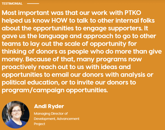 Image is snapshot of a written client quote from Andi Ryder, Managing Director of Development at the Advancement Project. Quote reads as follows: "Most important was that our work with PTKO helped us know HOW to talk to other internal folks about the opportunities to engage supporters. It gave us the language and approach to go to other teams to lay out the scale of opportunity for thinking of donors as people who do more than give money. Because of that, many programs now proactively reach out to us with ideas and opportunities to email our donors with analysis or political education, or to invite donors to program/campaign activities."